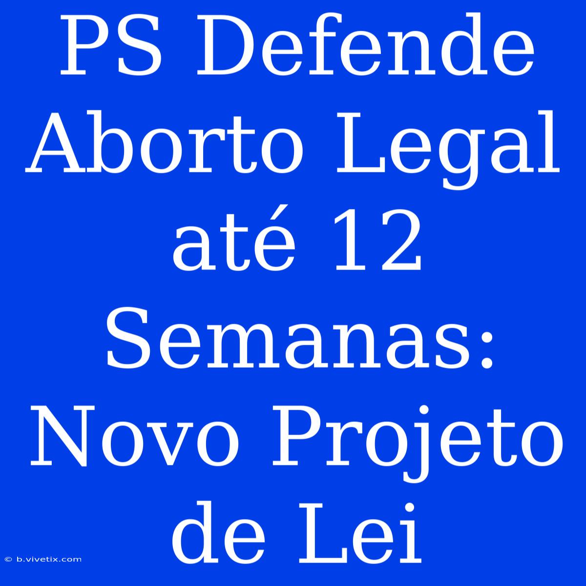 PS Defende  Aborto Legal Até 12 Semanas: Novo Projeto De Lei