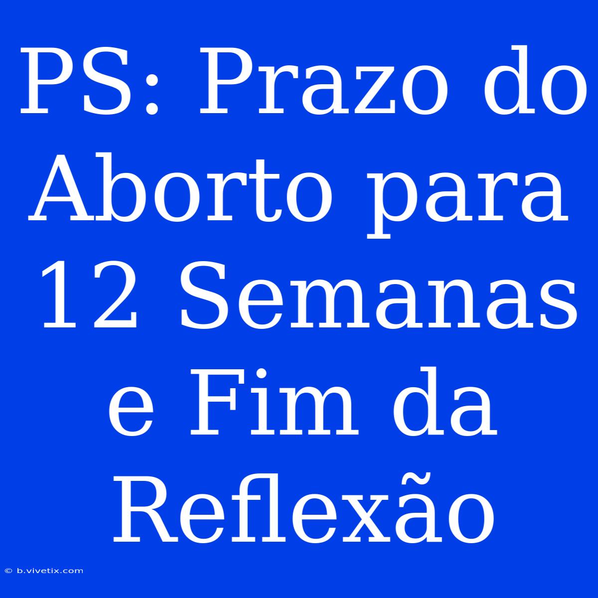 PS: Prazo Do Aborto Para 12 Semanas E Fim Da Reflexão