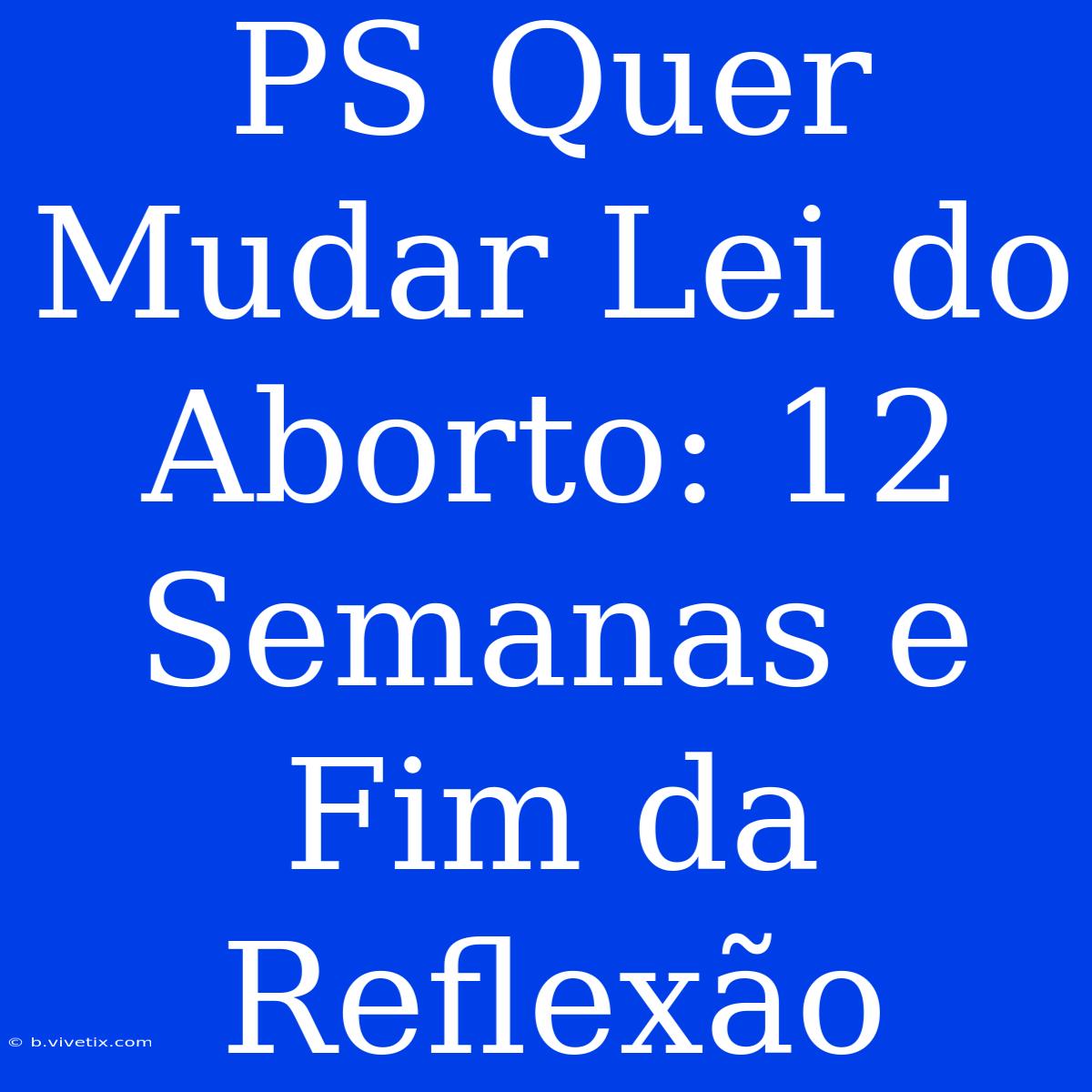 PS Quer Mudar Lei Do Aborto: 12 Semanas E Fim Da Reflexão 