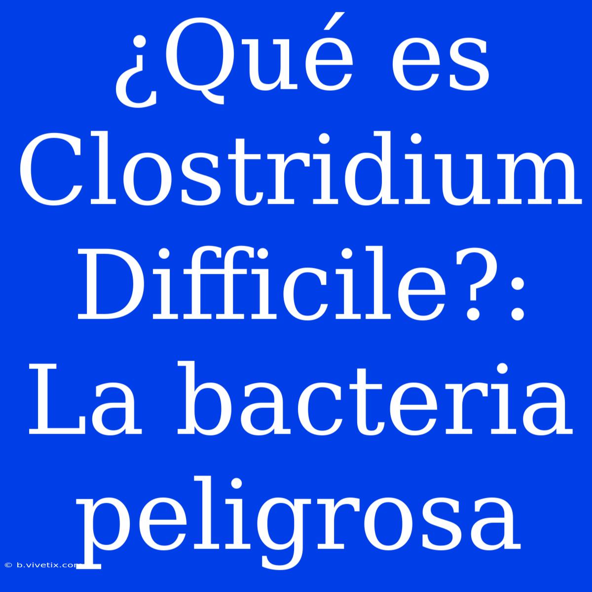 ¿Qué Es Clostridium Difficile?: La Bacteria Peligrosa