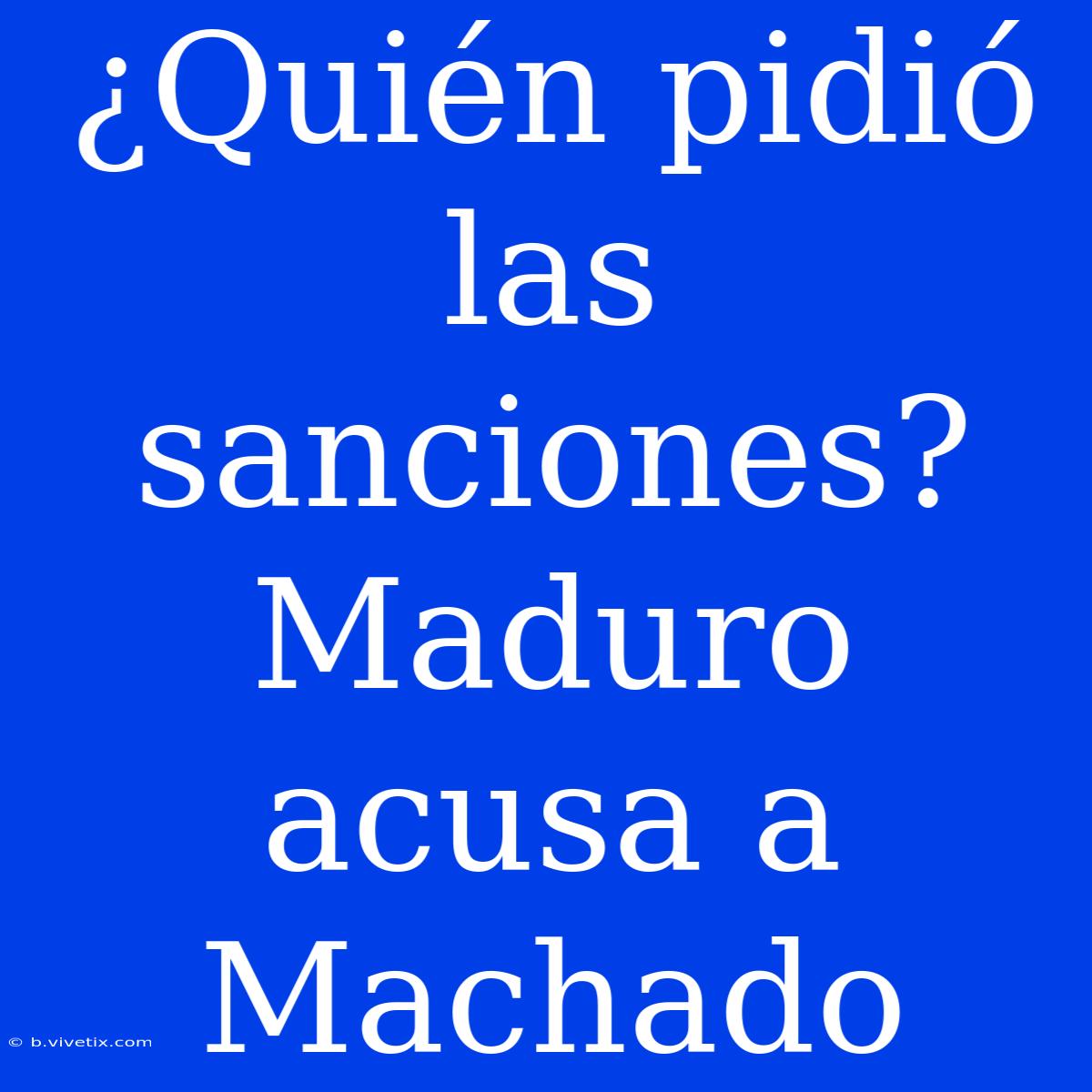 ¿Quién Pidió Las Sanciones? Maduro Acusa A Machado