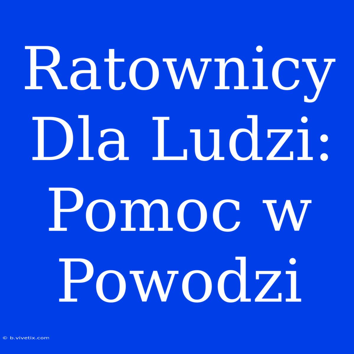 Ratownicy Dla Ludzi: Pomoc W Powodzi