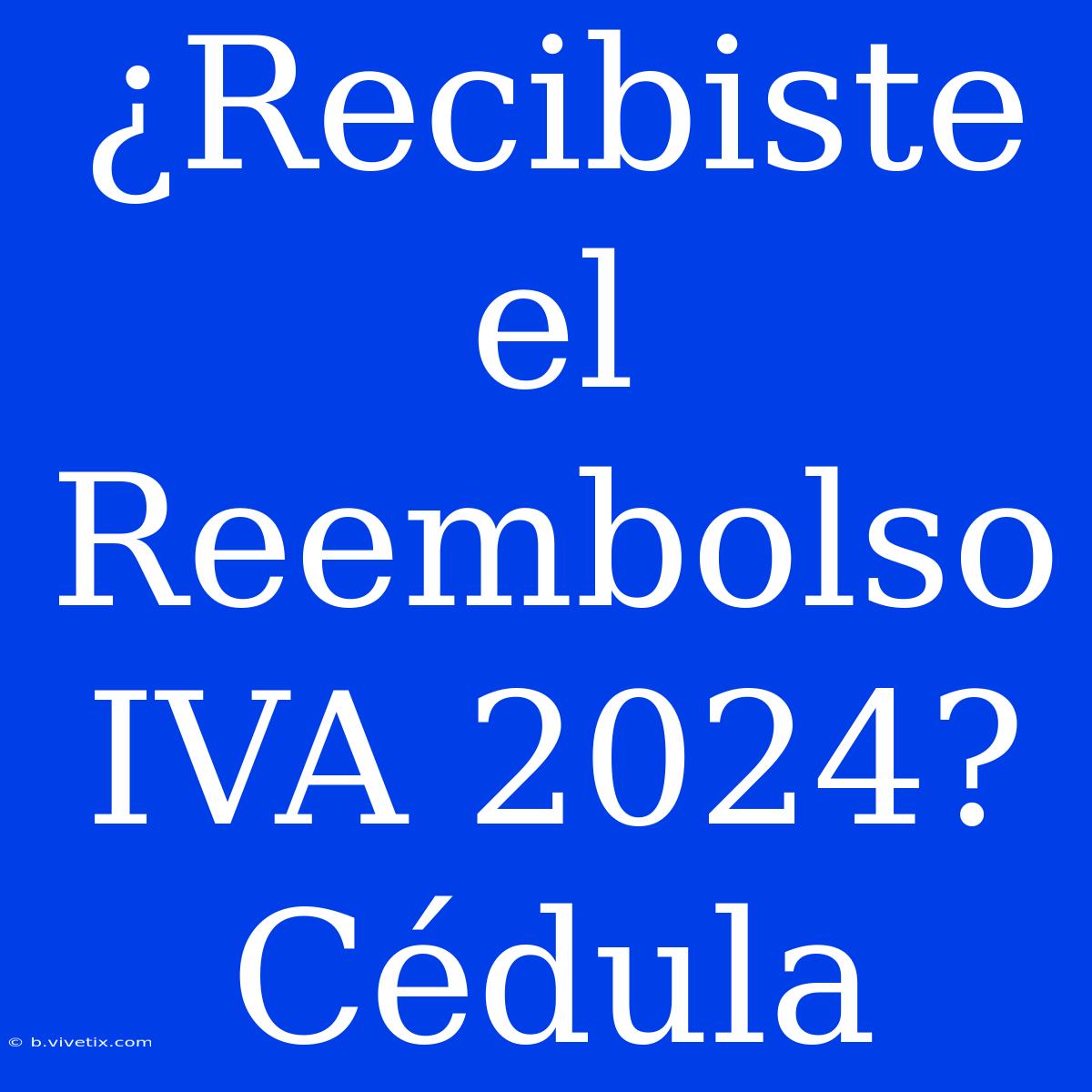 ¿Recibiste El Reembolso IVA 2024? Cédula