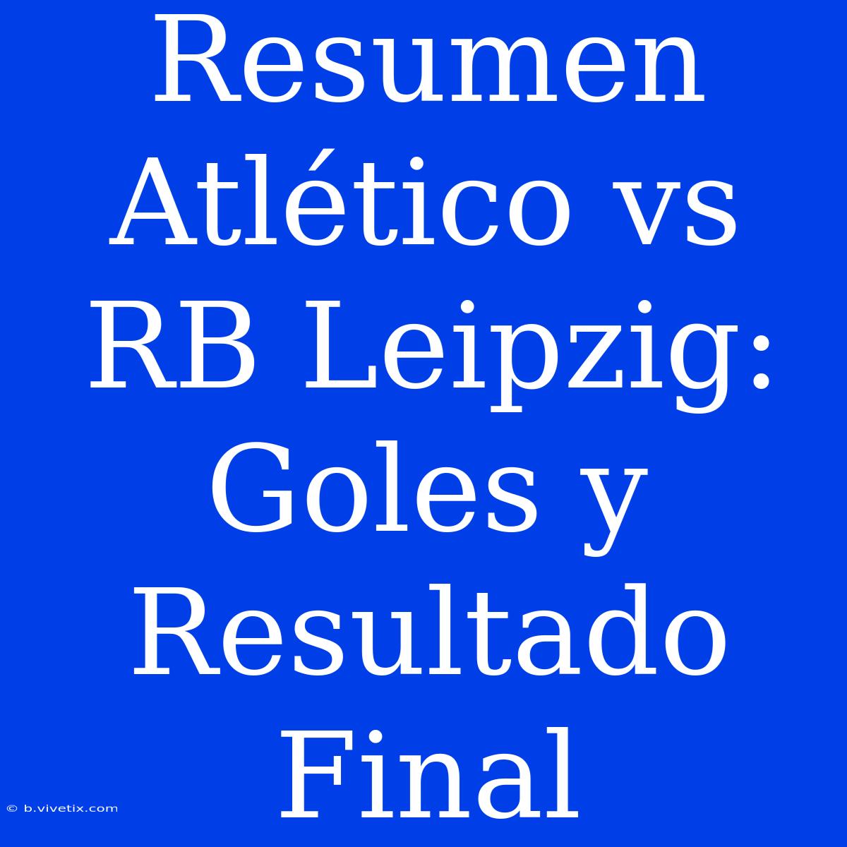 Resumen Atlético Vs RB Leipzig: Goles Y Resultado Final