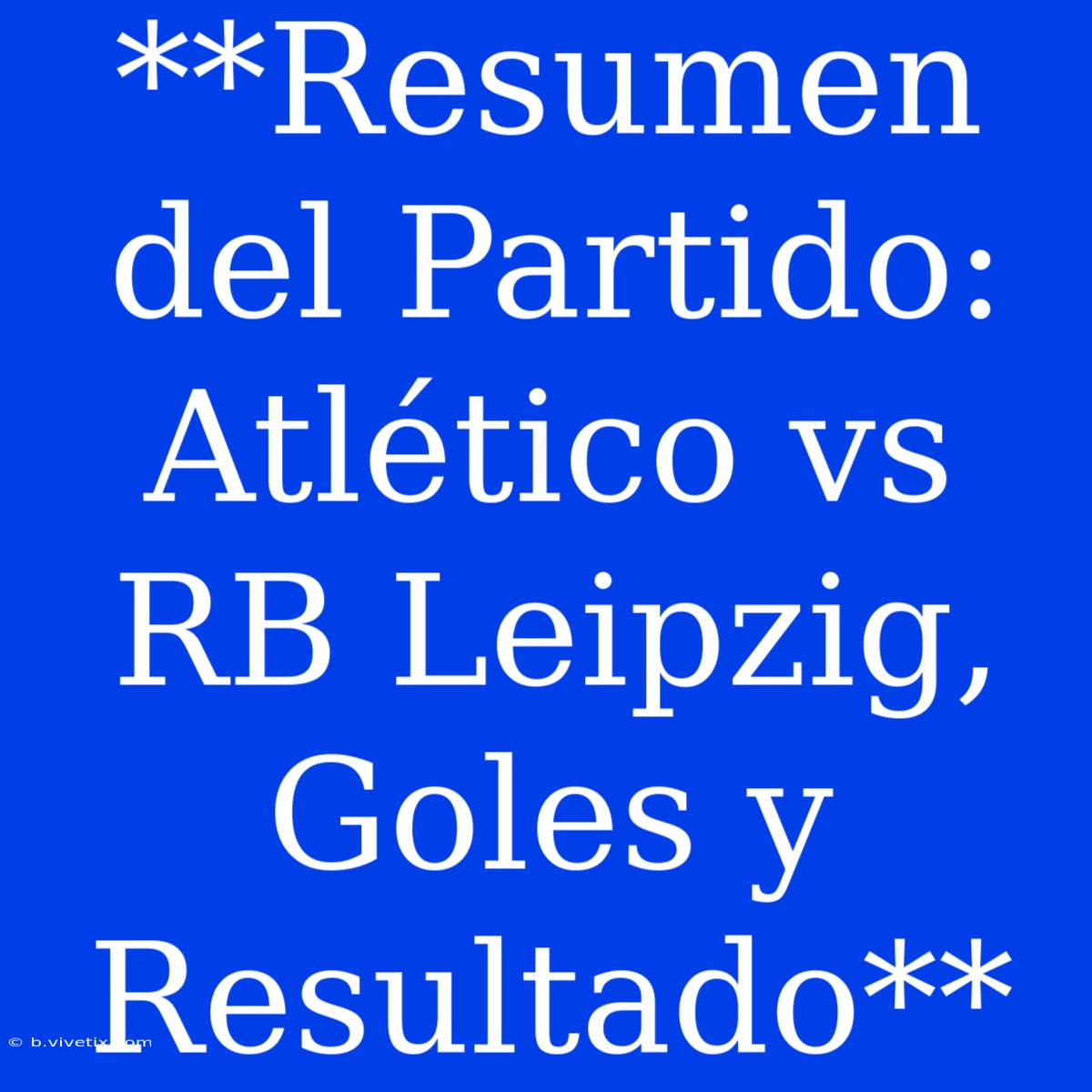 **Resumen Del Partido: Atlético Vs RB Leipzig, Goles Y Resultado**