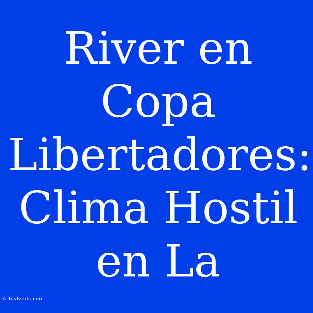 River En Copa Libertadores: Clima Hostil En La