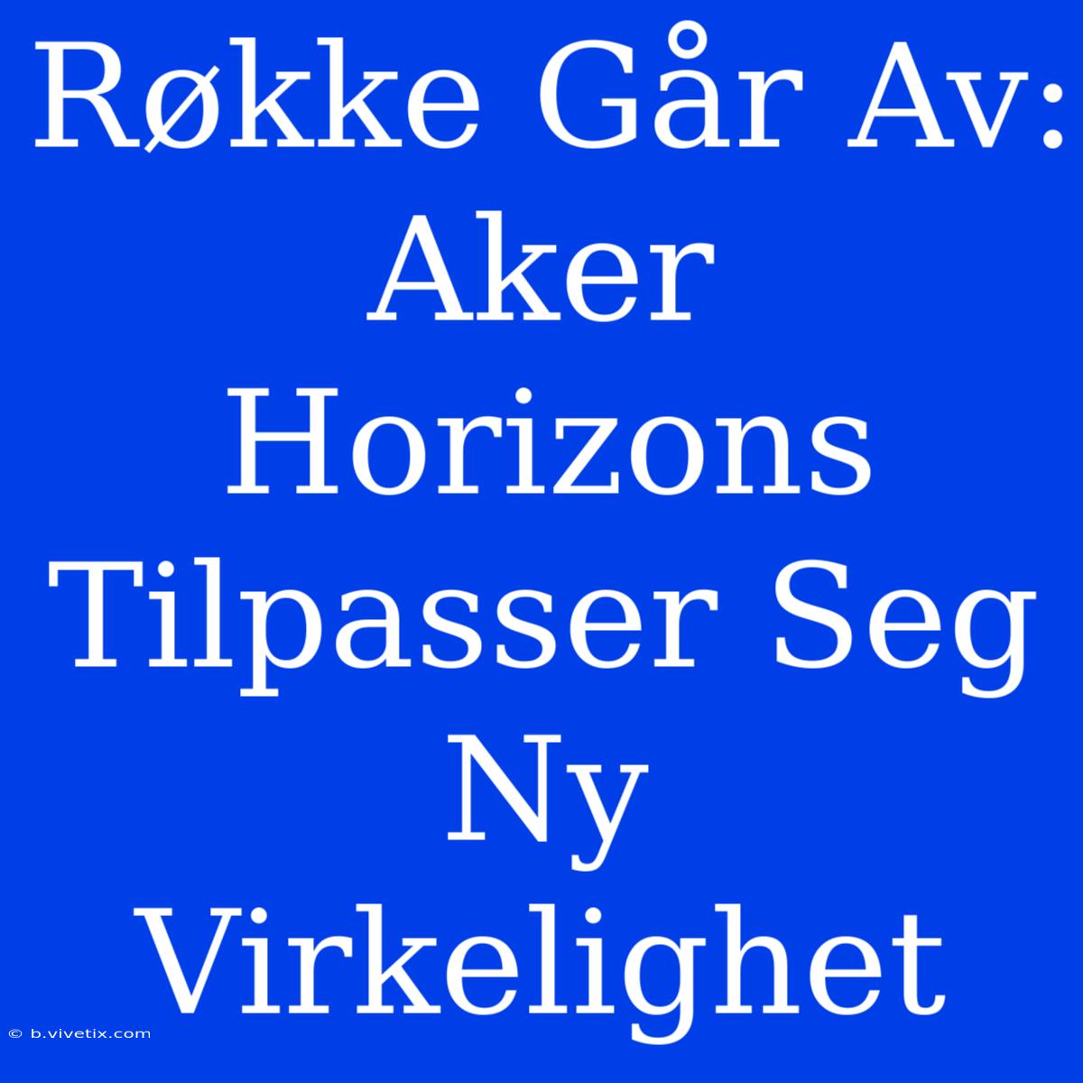 Røkke Går Av: Aker Horizons Tilpasser Seg Ny Virkelighet