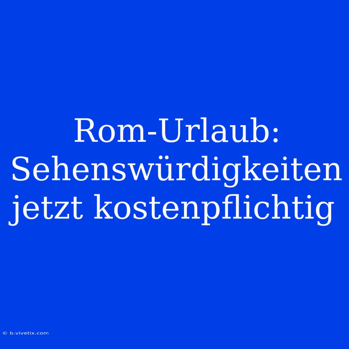 Rom-Urlaub: Sehenswürdigkeiten Jetzt Kostenpflichtig