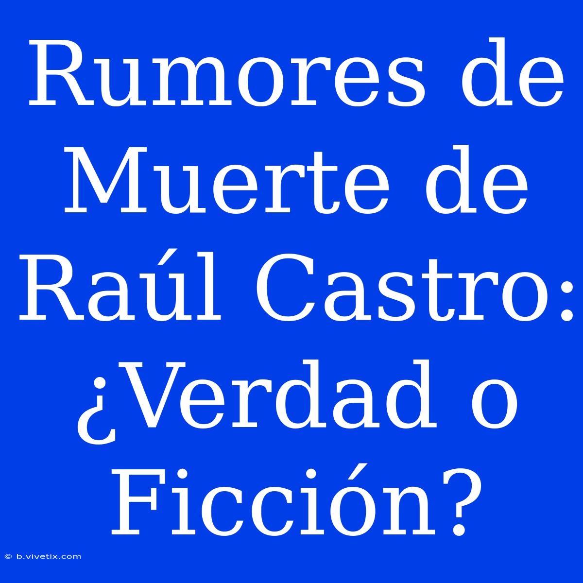 Rumores De Muerte De Raúl Castro: ¿Verdad O Ficción?