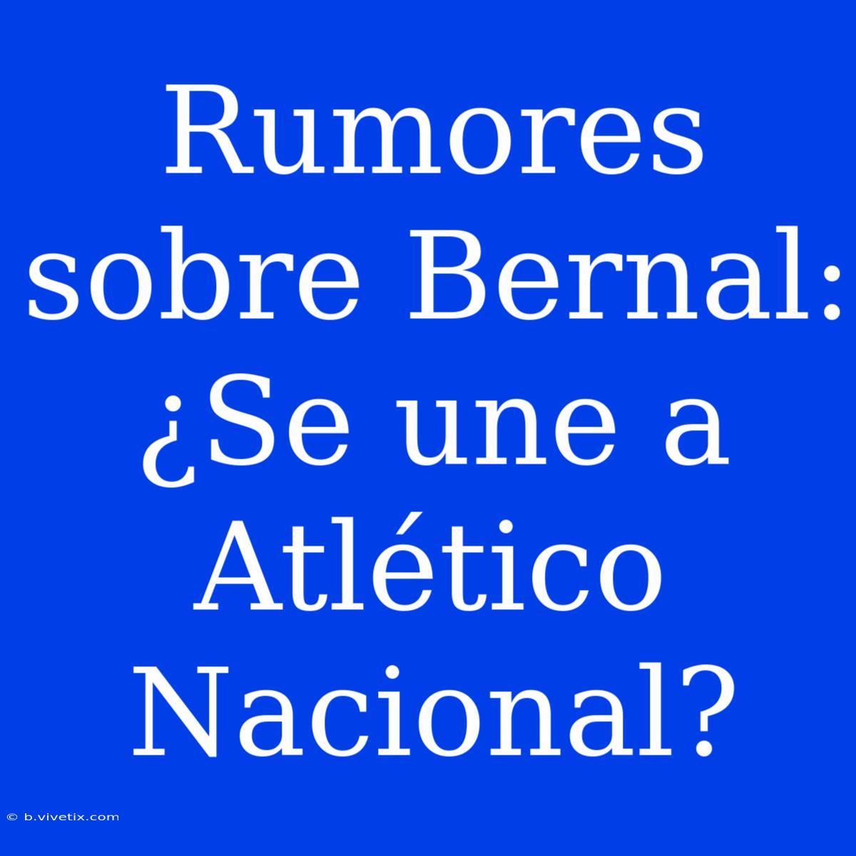 Rumores Sobre Bernal: ¿Se Une A Atlético Nacional? 