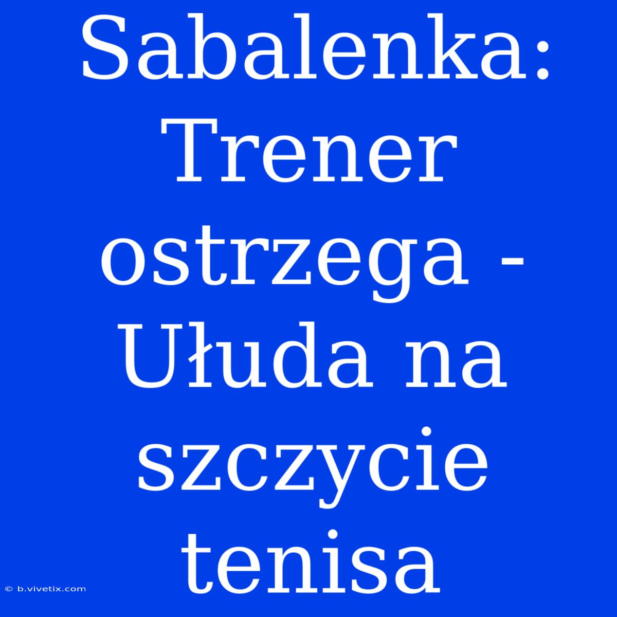 Sabalenka: Trener Ostrzega - Ułuda Na Szczycie Tenisa