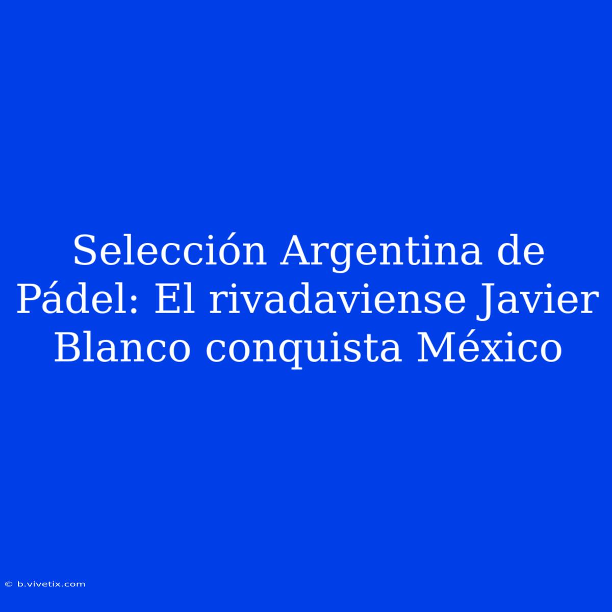 Selección Argentina De Pádel: El Rivadaviense Javier Blanco Conquista México 