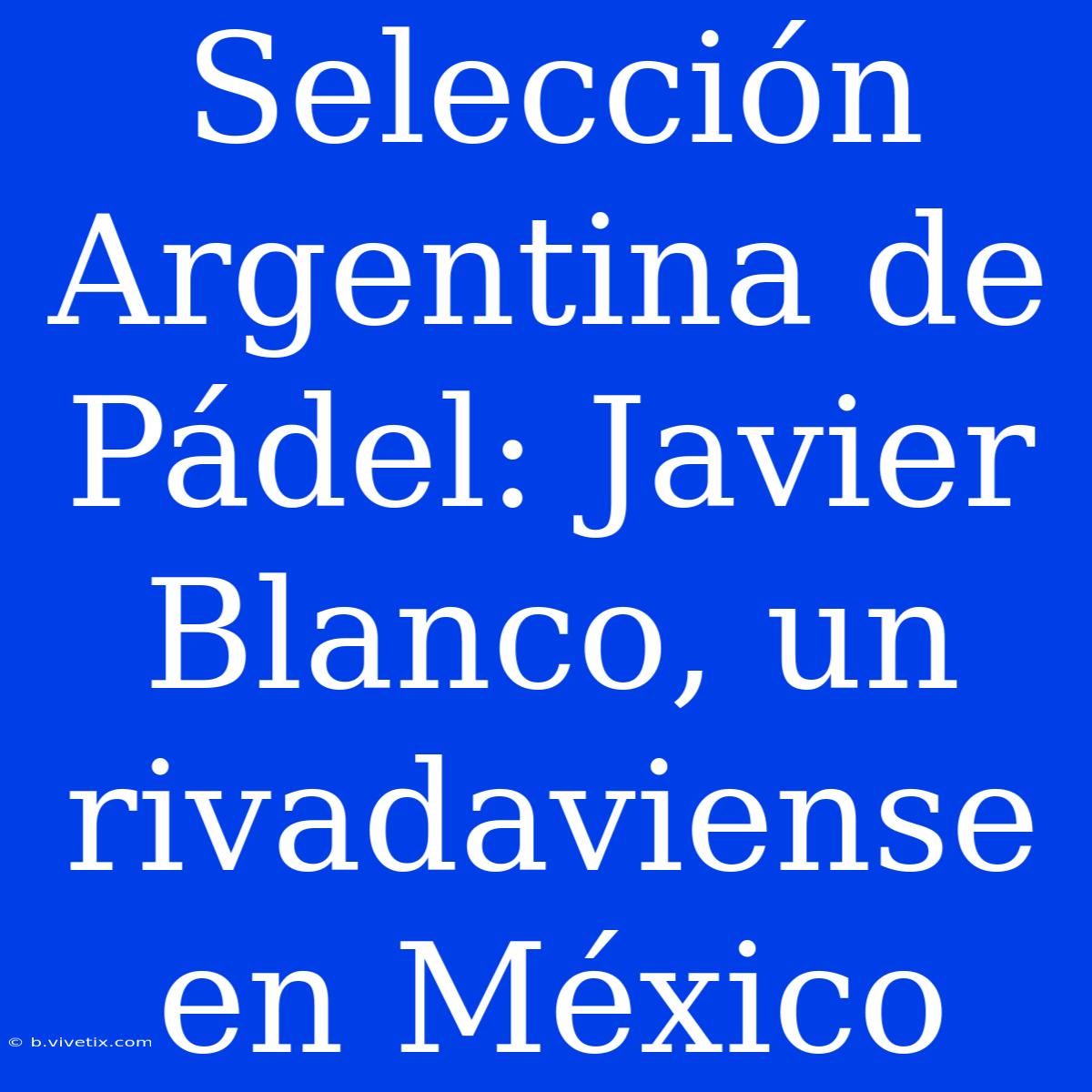 Selección Argentina De Pádel: Javier Blanco, Un Rivadaviense En México