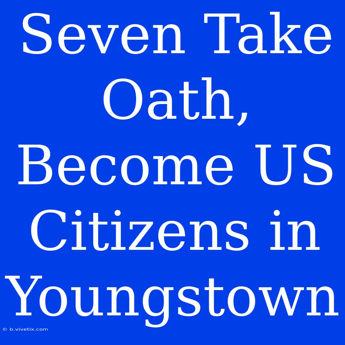 Seven Take Oath, Become US Citizens In Youngstown