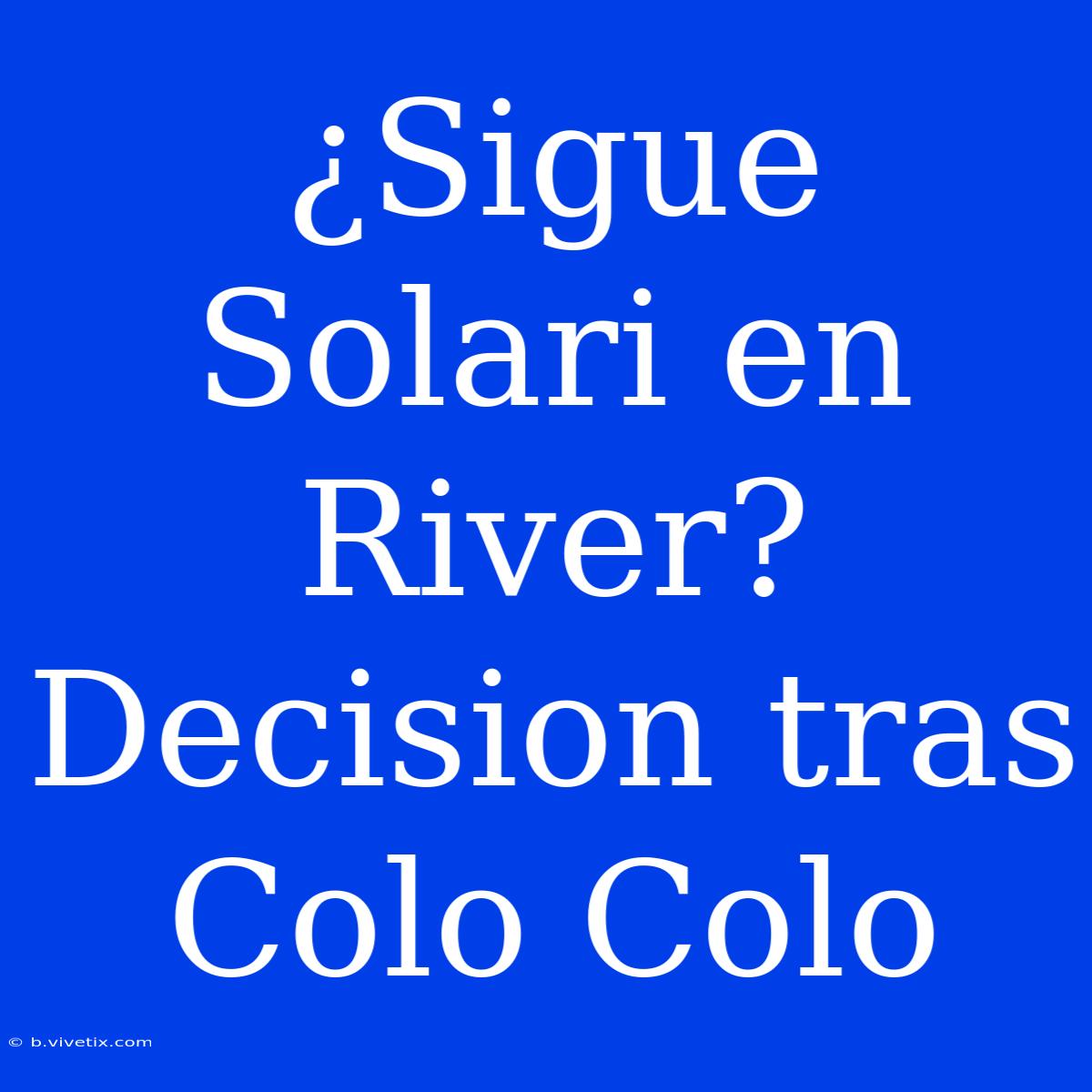 ¿Sigue Solari En River? Decision Tras Colo Colo