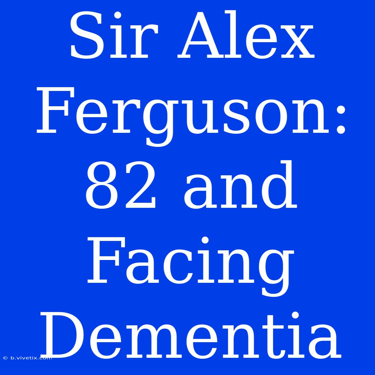 Sir Alex Ferguson: 82 And Facing Dementia