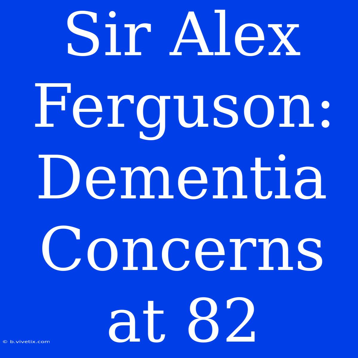 Sir Alex Ferguson: Dementia Concerns At 82