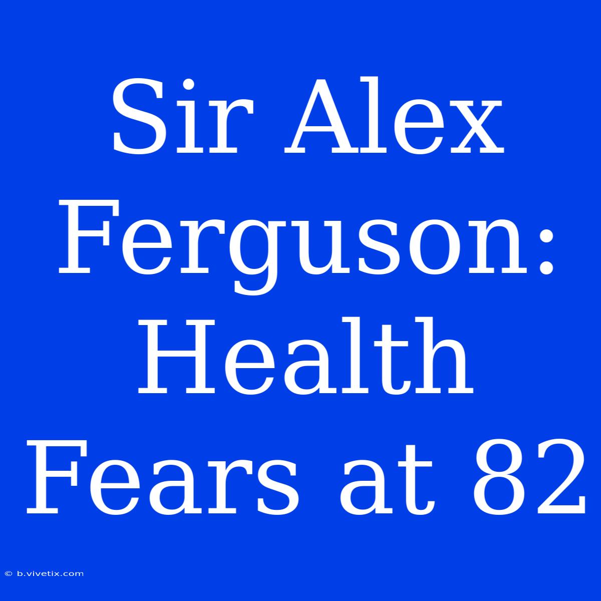 Sir Alex Ferguson: Health Fears At 82