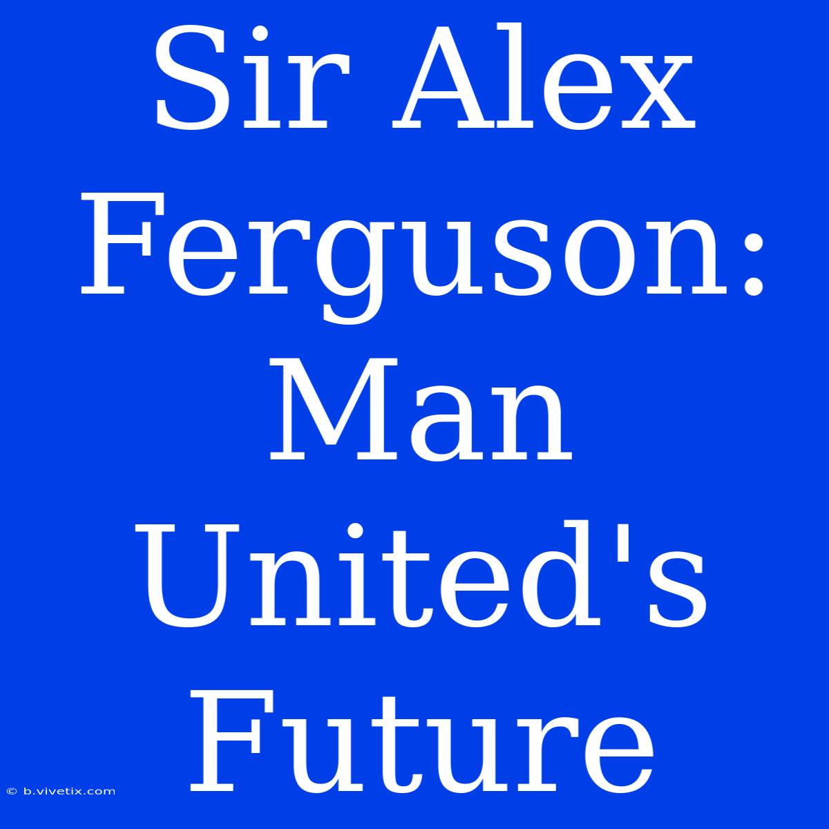 Sir Alex Ferguson: Man United's Future