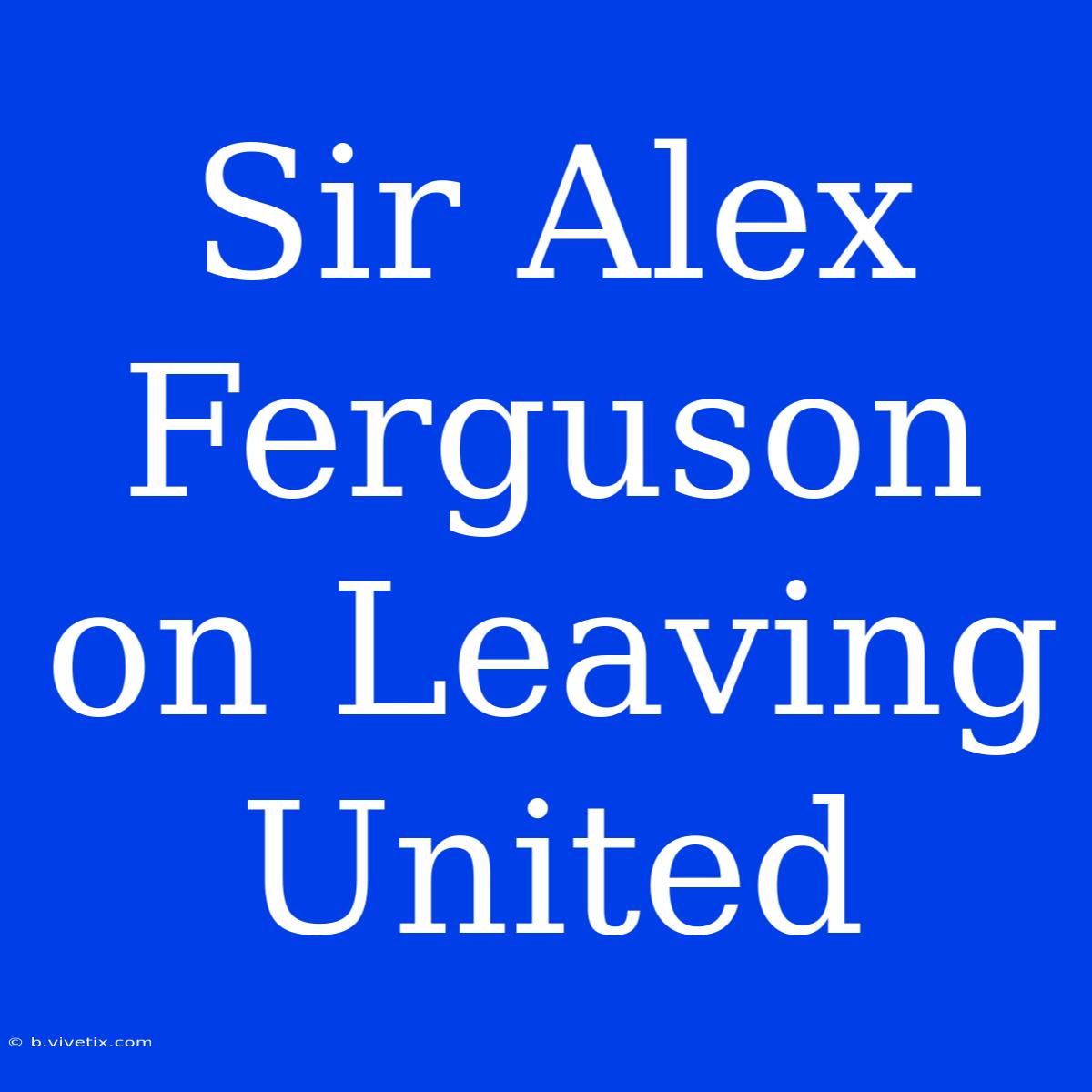 Sir Alex Ferguson On Leaving United