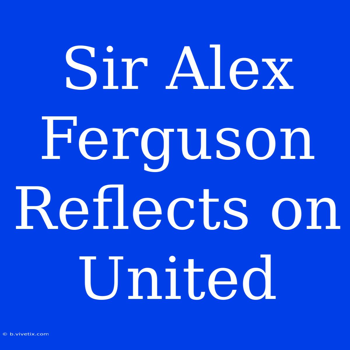 Sir Alex Ferguson Reflects On United