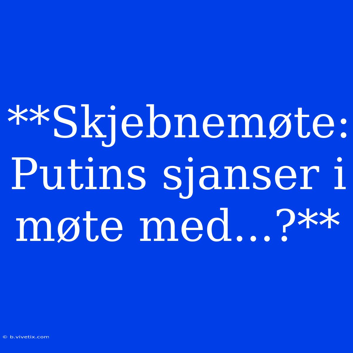 **Skjebnemøte: Putins Sjanser I Møte Med...?**