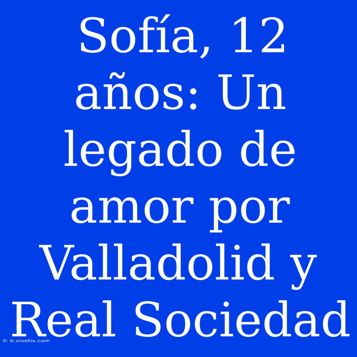 Sofía, 12 Años: Un Legado De Amor Por Valladolid Y Real Sociedad