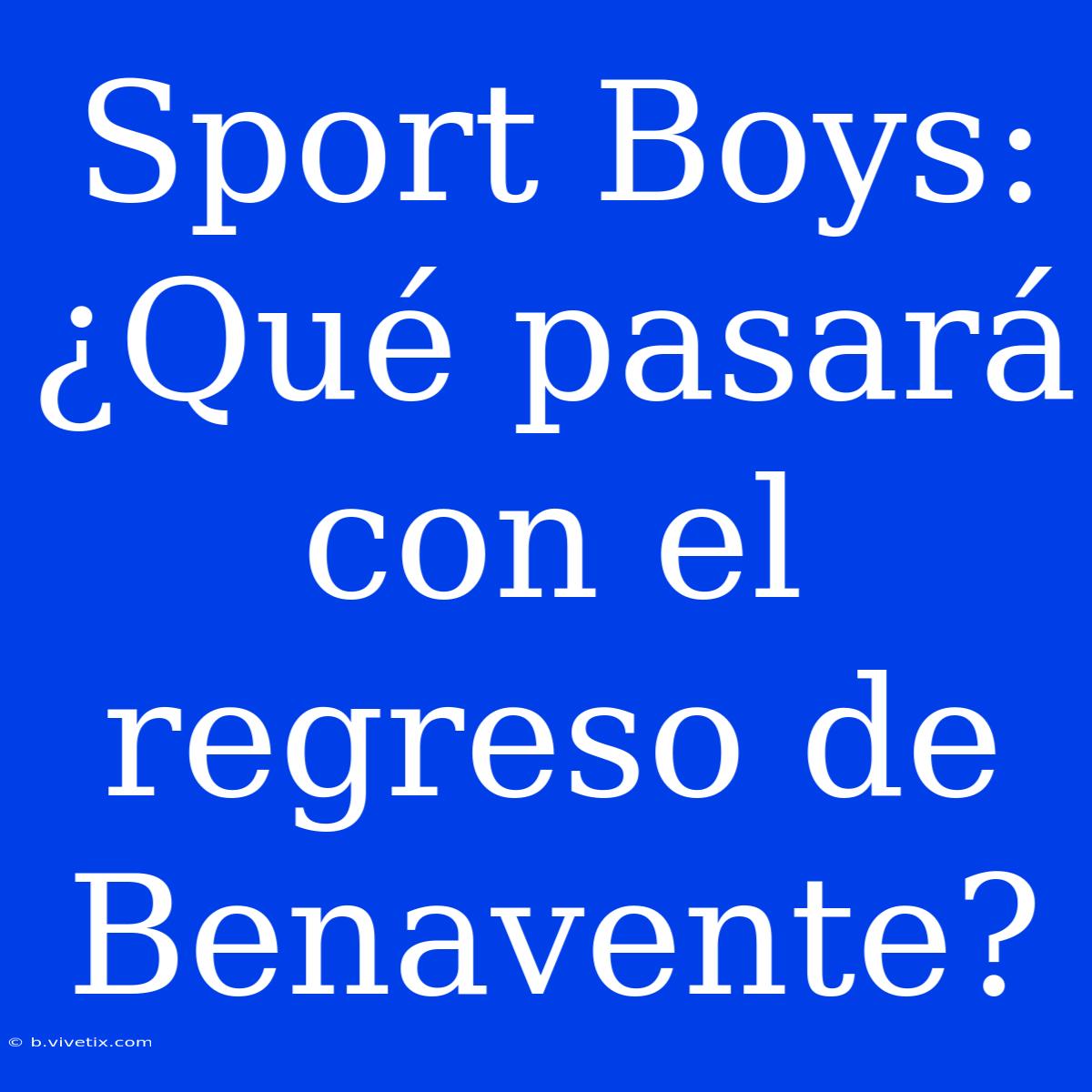 Sport Boys: ¿Qué Pasará Con El Regreso De Benavente?