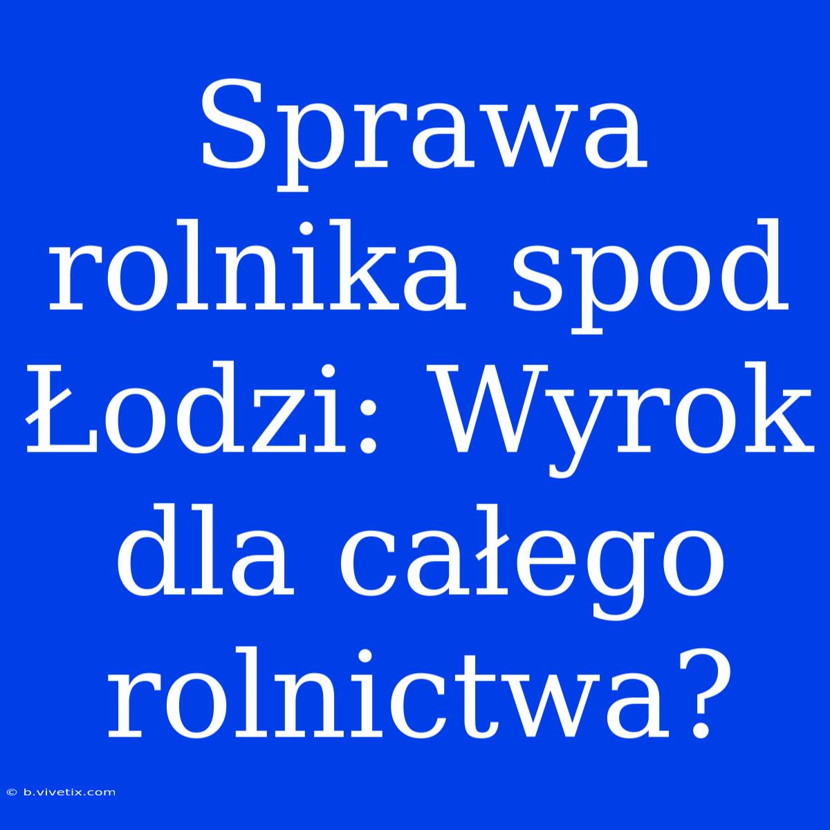 Sprawa Rolnika Spod Łodzi: Wyrok Dla Całego Rolnictwa?