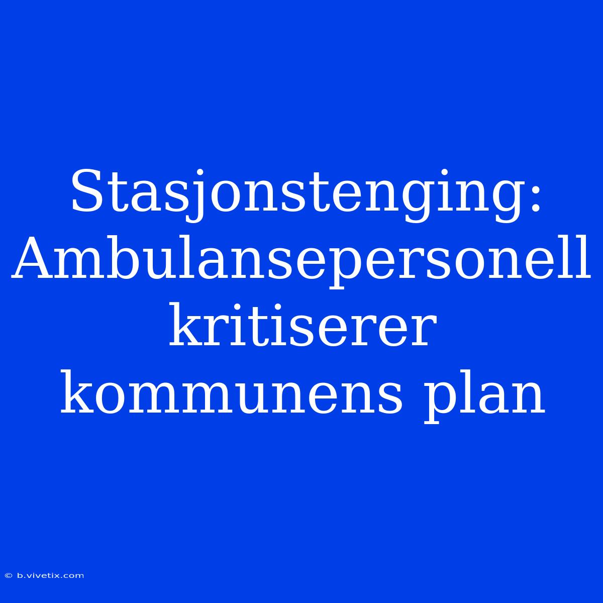 Stasjonstenging: Ambulansepersonell Kritiserer Kommunens Plan