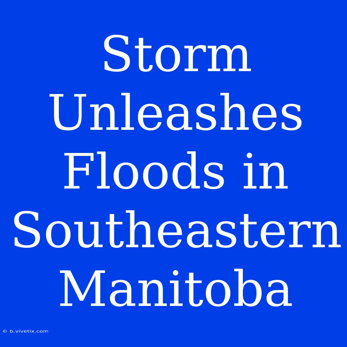 Storm Unleashes Floods In Southeastern Manitoba