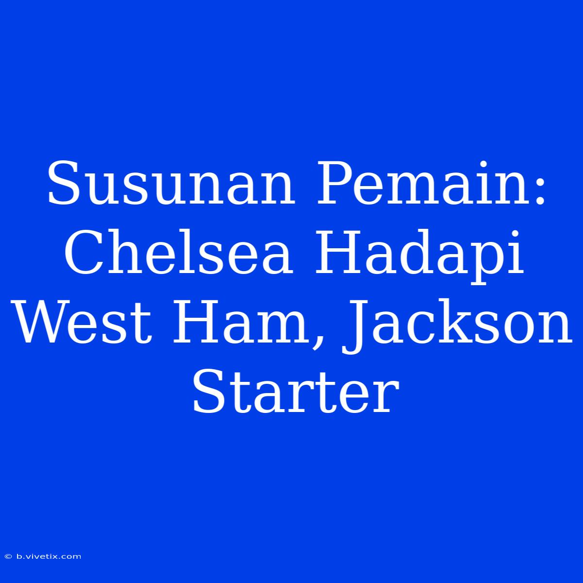 Susunan Pemain: Chelsea Hadapi West Ham, Jackson Starter