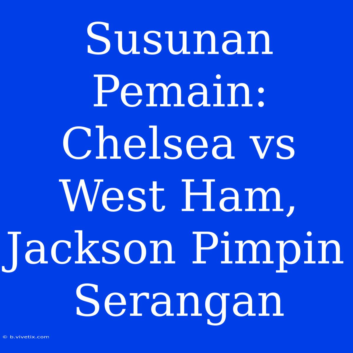 Susunan Pemain: Chelsea Vs West Ham, Jackson Pimpin Serangan