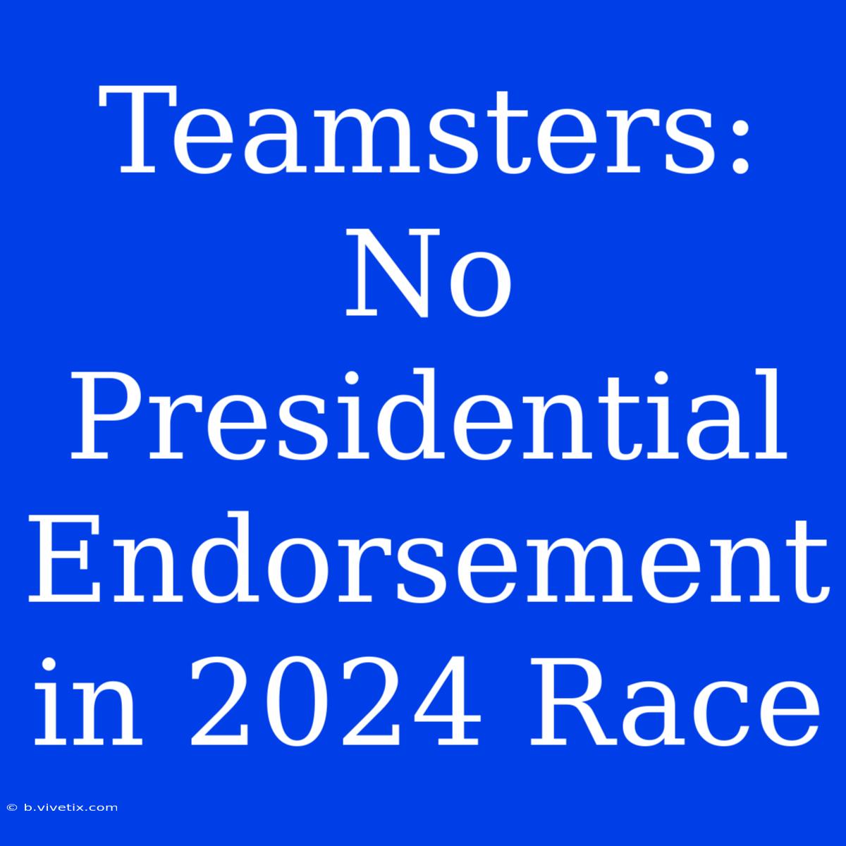 Teamsters: No Presidential Endorsement In 2024 Race 