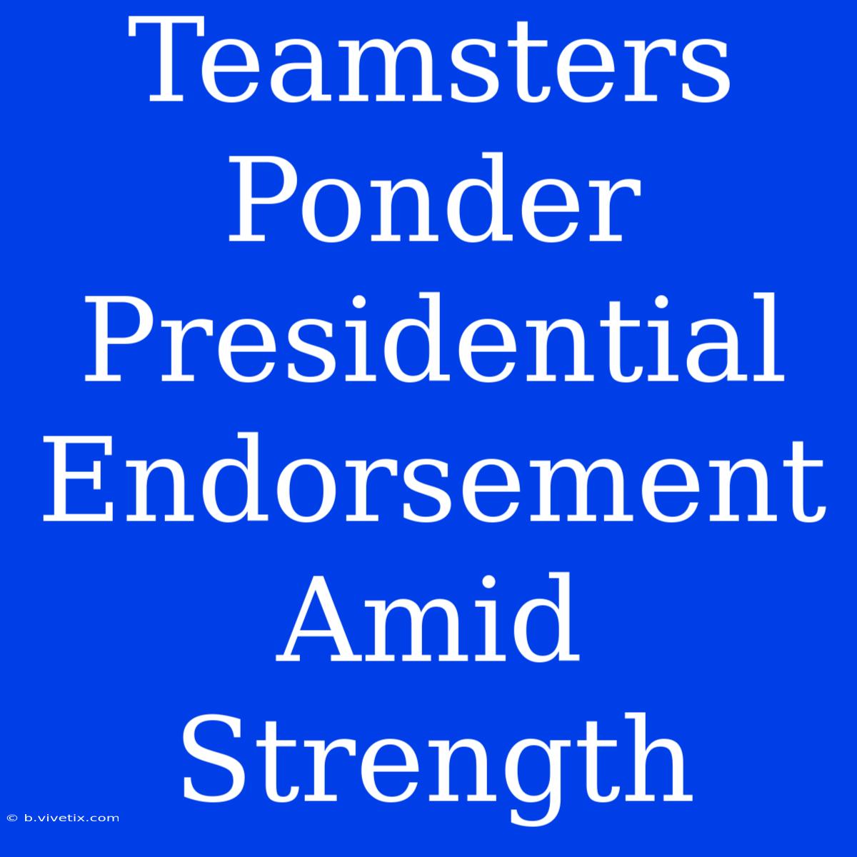 Teamsters Ponder Presidential Endorsement Amid Strength