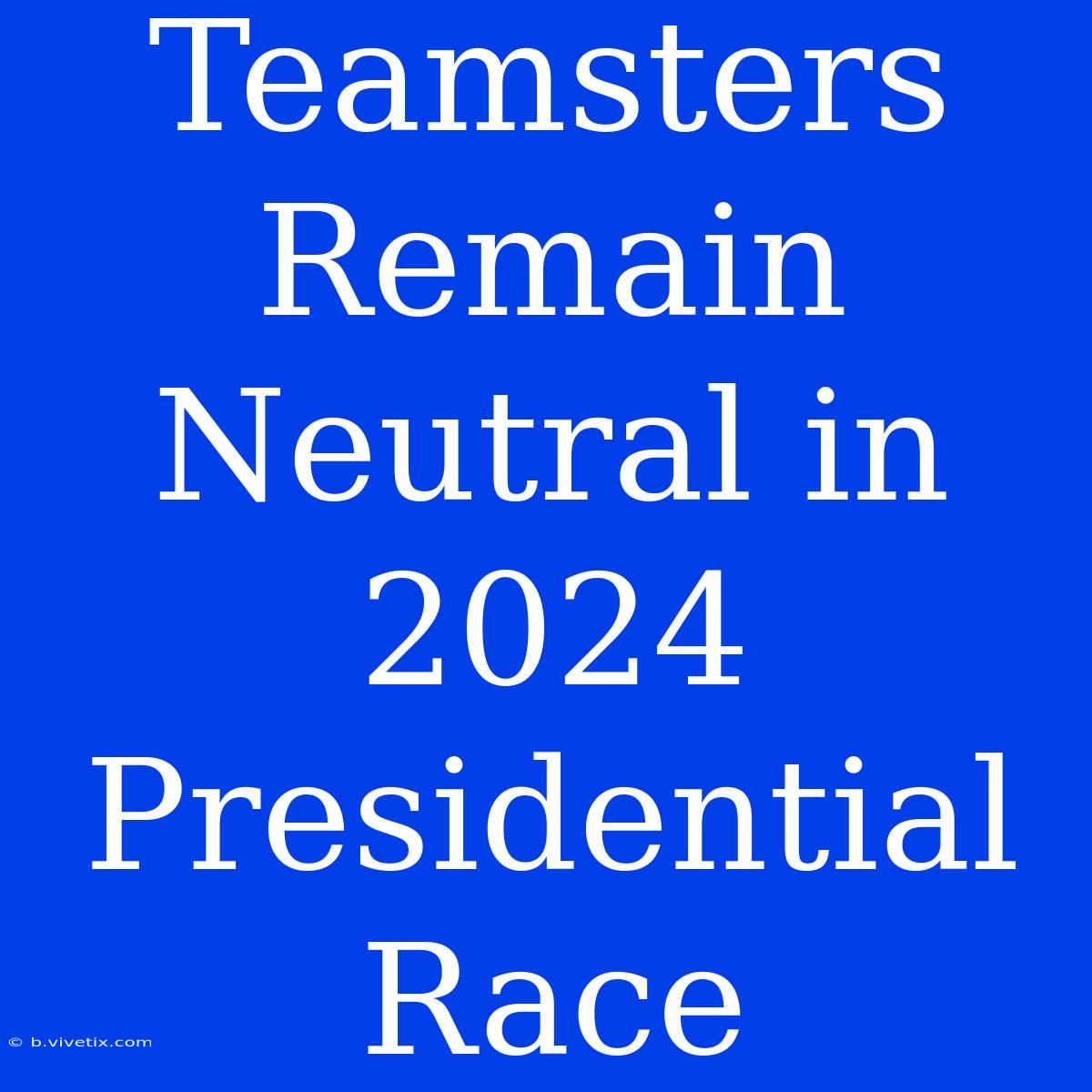 Teamsters Remain Neutral In 2024 Presidential Race