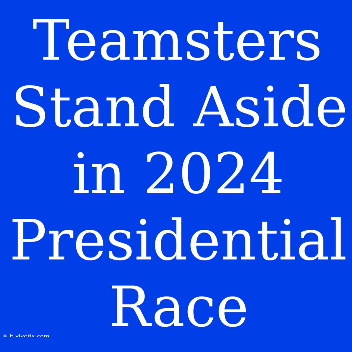 Teamsters Stand Aside In 2024 Presidential Race