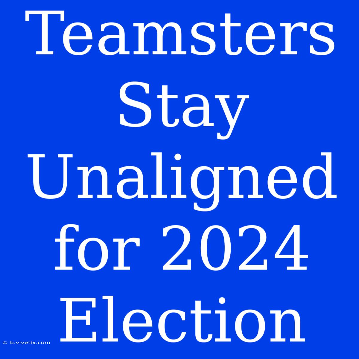 Teamsters Stay Unaligned For 2024 Election