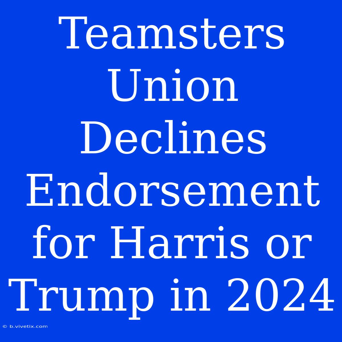 Teamsters Union Declines Endorsement For Harris Or Trump In 2024 