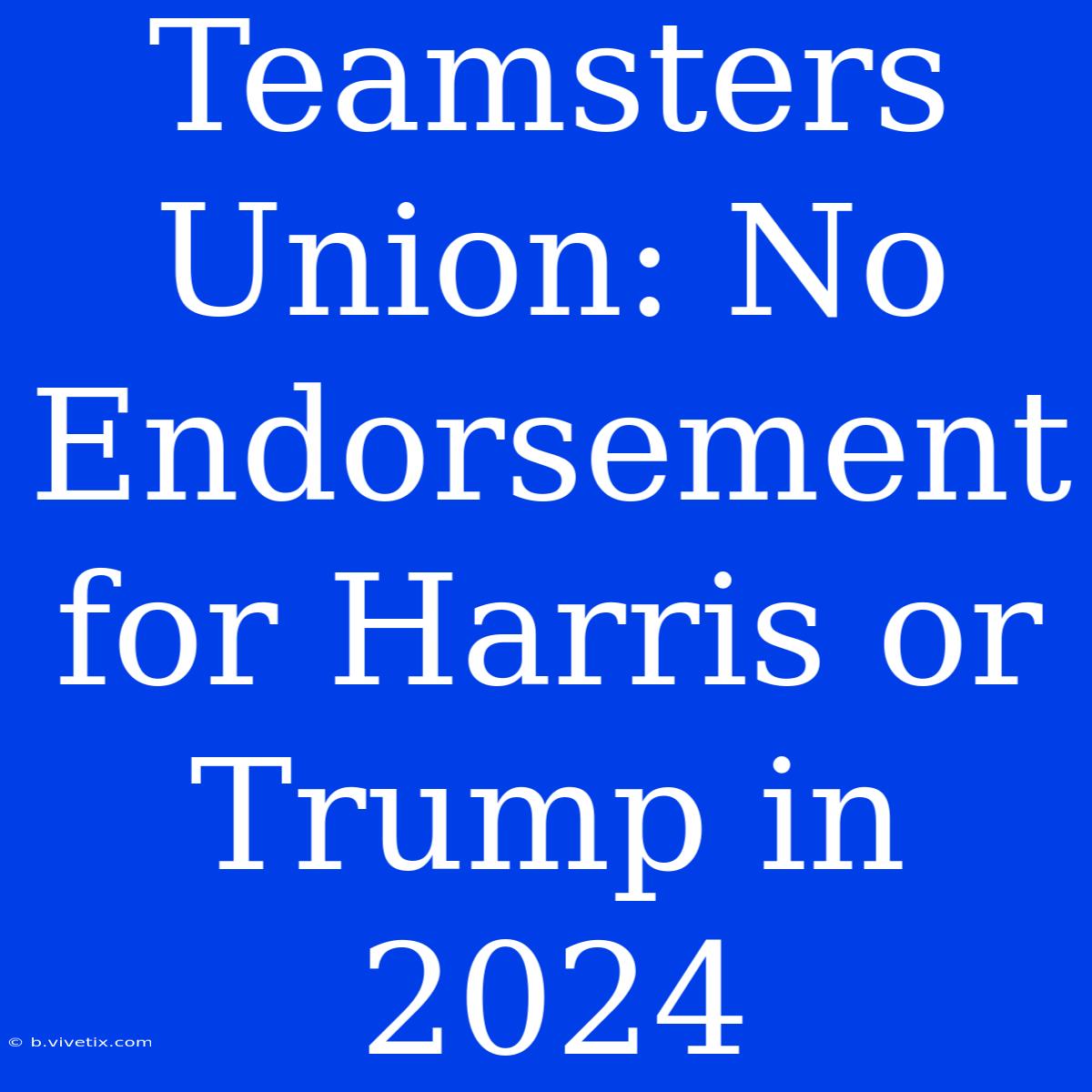 Teamsters Union: No Endorsement For Harris Or Trump In 2024