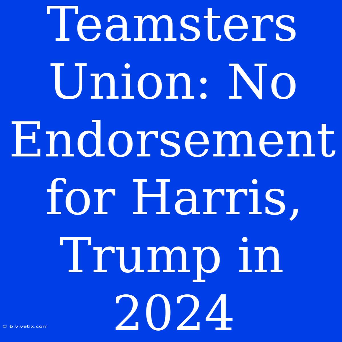 Teamsters Union No Endorsement For Harris, Trump In 2024