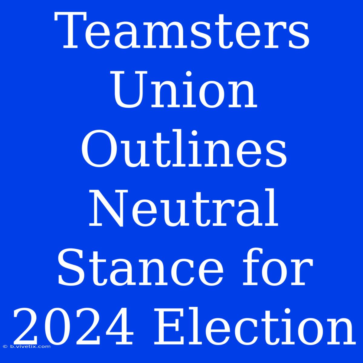 Teamsters Union Outlines Neutral Stance For 2024 Election