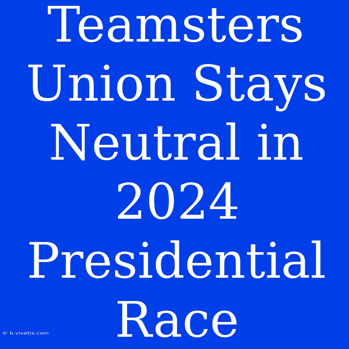 Teamsters Union Stays Neutral In 2024 Presidential Race