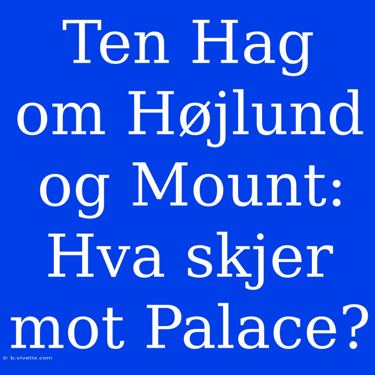 Ten Hag Om Højlund Og Mount: Hva Skjer Mot Palace? 