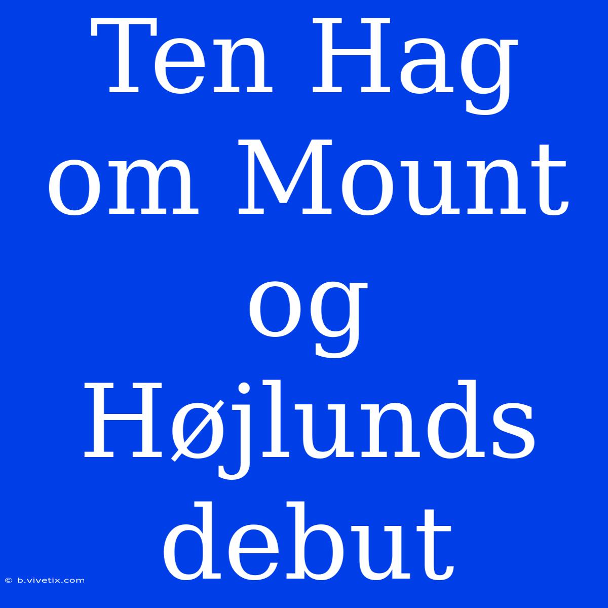 Ten Hag Om Mount Og Højlunds Debut