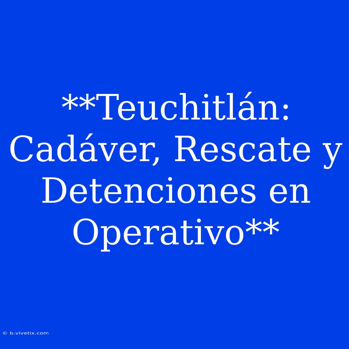 **Teuchitlán: Cadáver, Rescate Y Detenciones En Operativo**