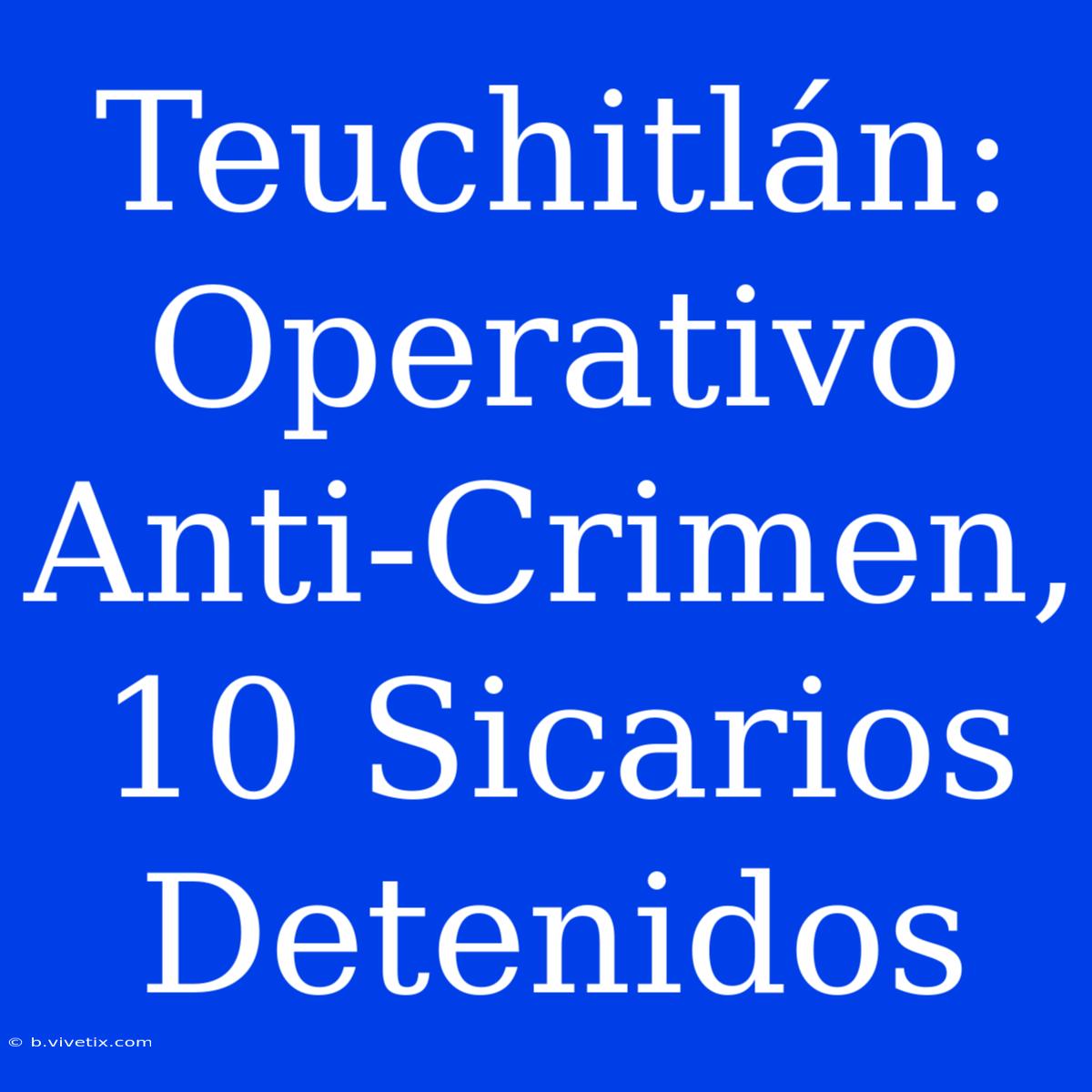 Teuchitlán: Operativo Anti-Crimen, 10 Sicarios Detenidos 