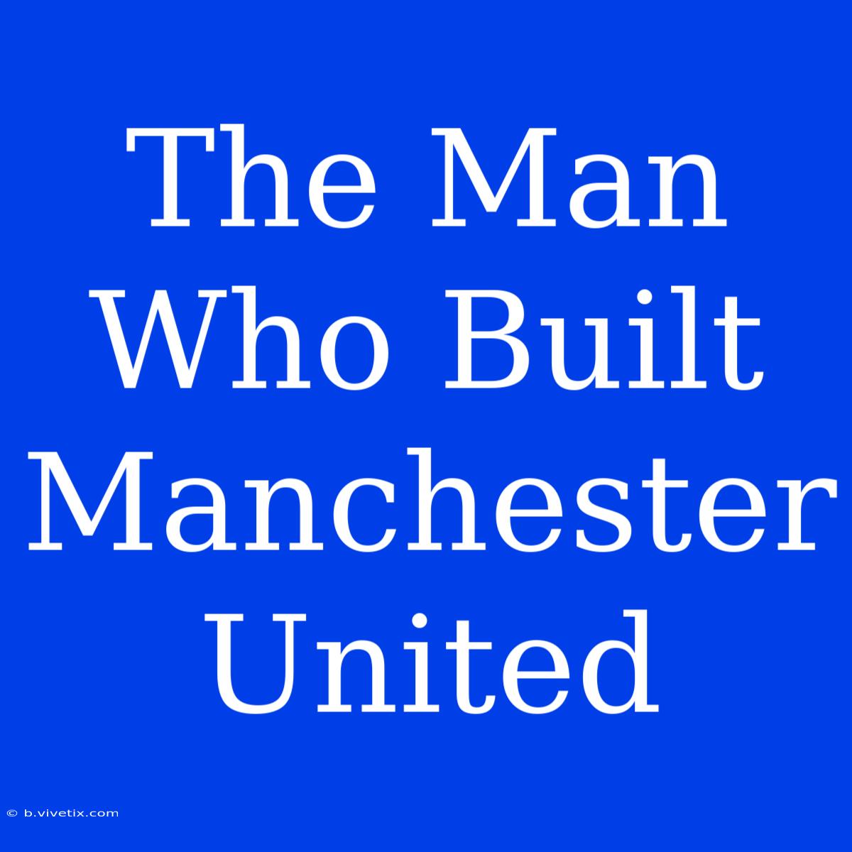 The Man Who Built Manchester United