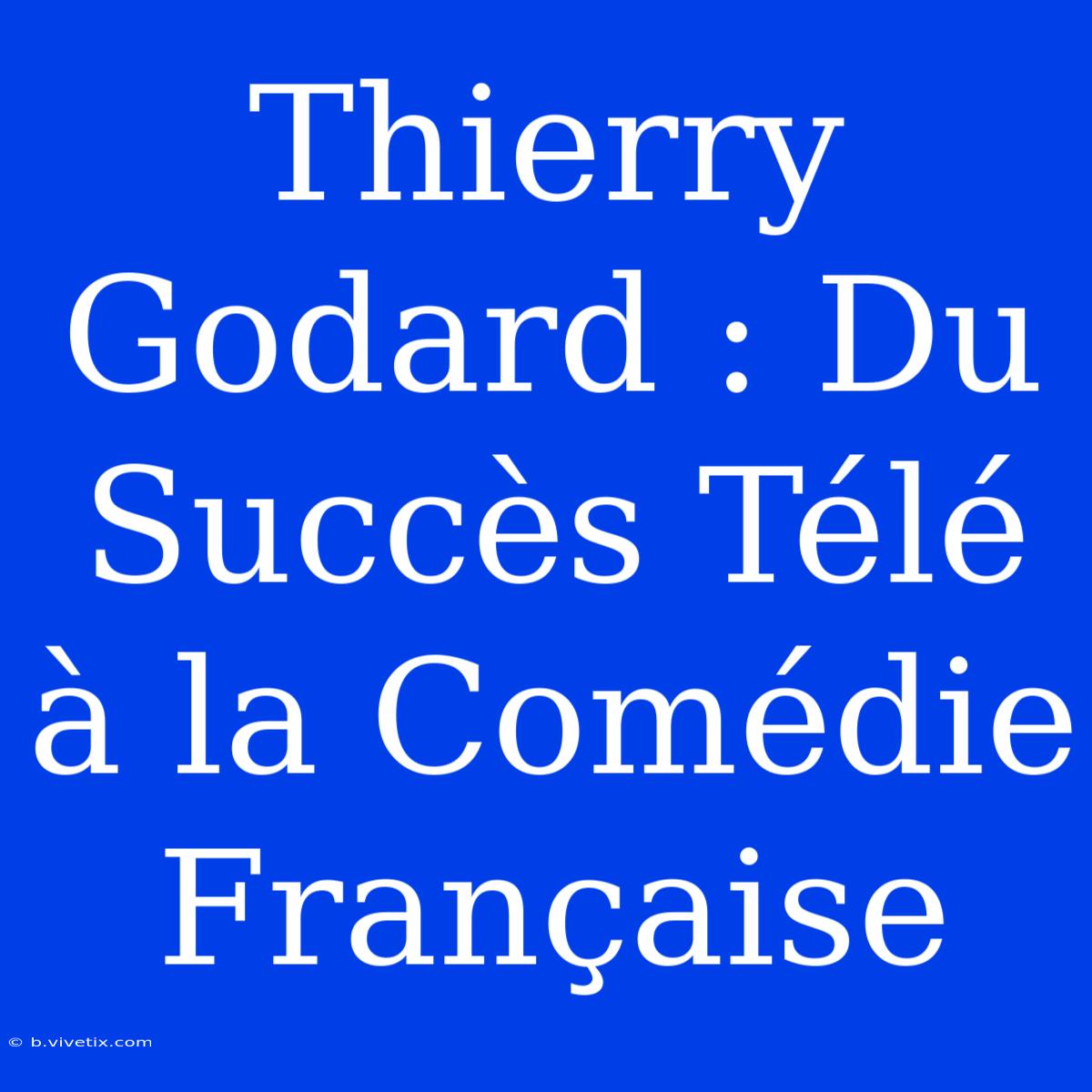 Thierry Godard : Du Succès Télé À La Comédie Française