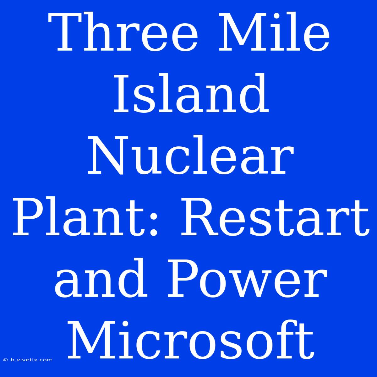 Three Mile Island Nuclear Plant: Restart And Power Microsoft